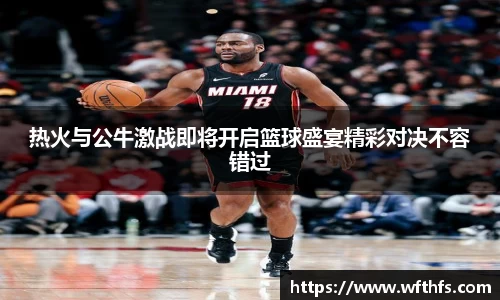 热火与公牛激战即将开启篮球盛宴精彩对决不容错过