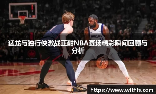 猛龙与独行侠激战正酣NBA赛场精彩瞬间回顾与分析