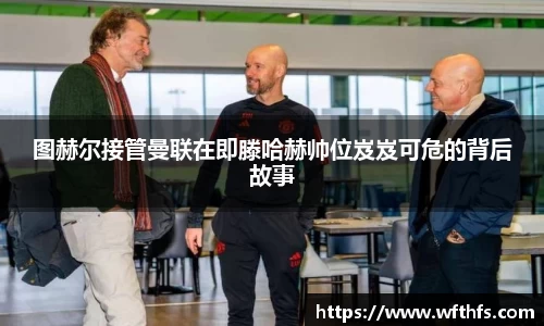 图赫尔接管曼联在即滕哈赫帅位岌岌可危的背后故事