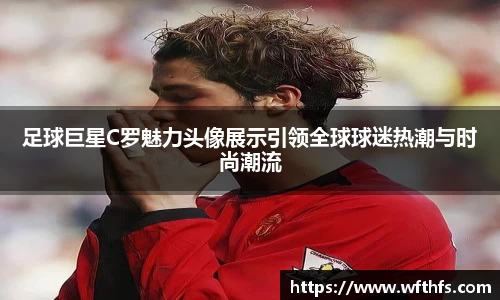 足球巨星C罗魅力头像展示引领全球球迷热潮与时尚潮流